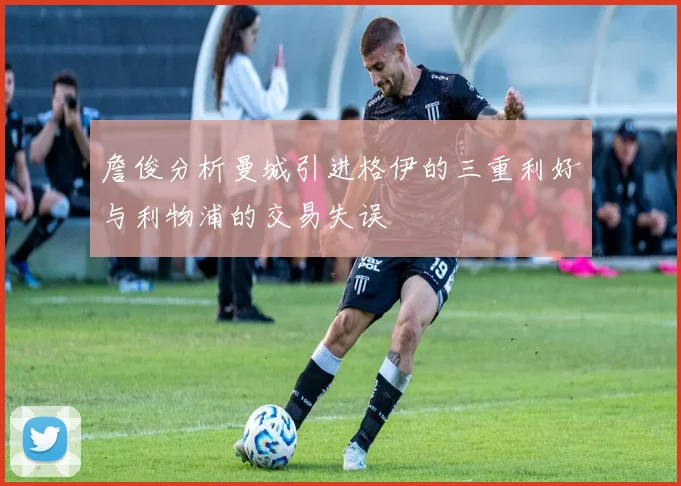 詹俊分析曼城引进格伊的三重利好与利物浦的交易失误