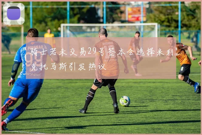 骑士若未交易29号签本会选择米利克托马斯引发热议
