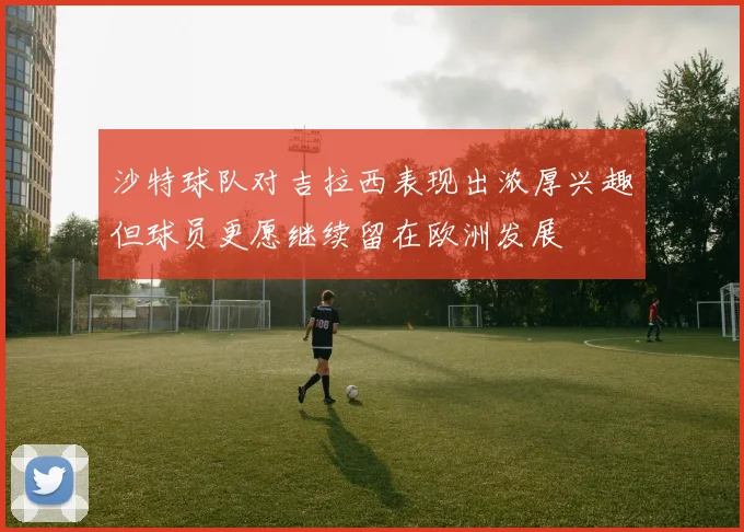 沙特球队对吉拉西表现出浓厚兴趣但球员更愿继续留在欧洲发展
