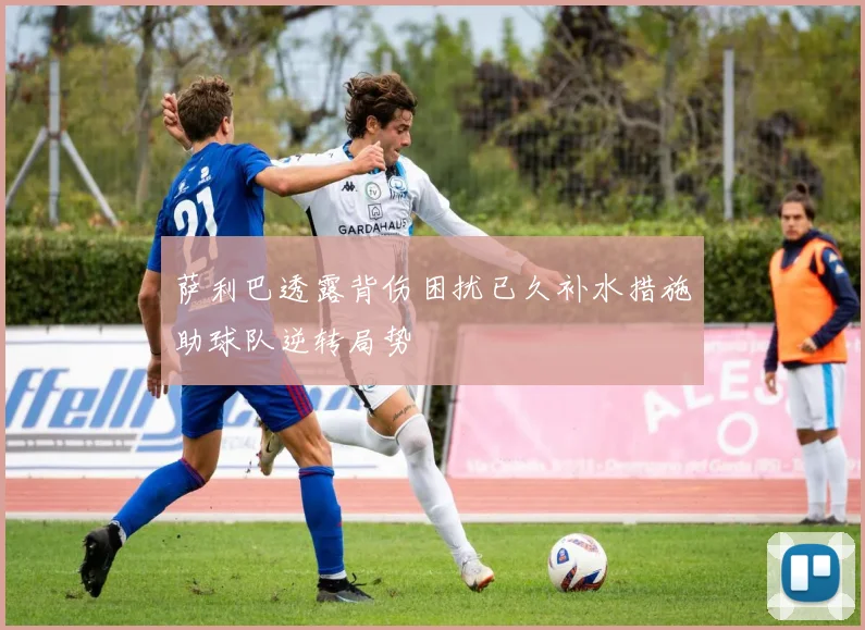萨利巴透露背伤困扰已久补水措施助球队逆转局势