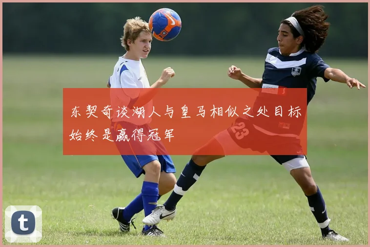 东契奇谈湖人与皇马相似之处目标始终是赢得冠军