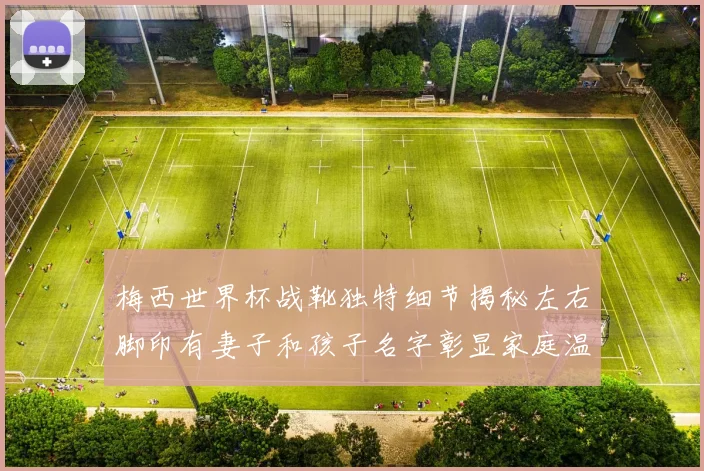 梅西世界杯战靴独特细节揭秘左右脚印有妻子和孩子名字彰显家庭温暖