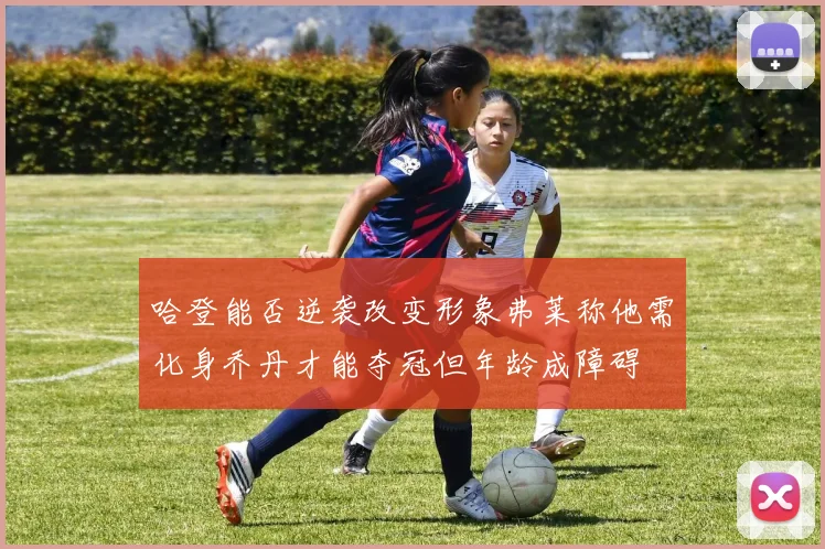 哈登能否逆袭改变形象弗莱称他需化身乔丹才能夺冠但年龄成障碍