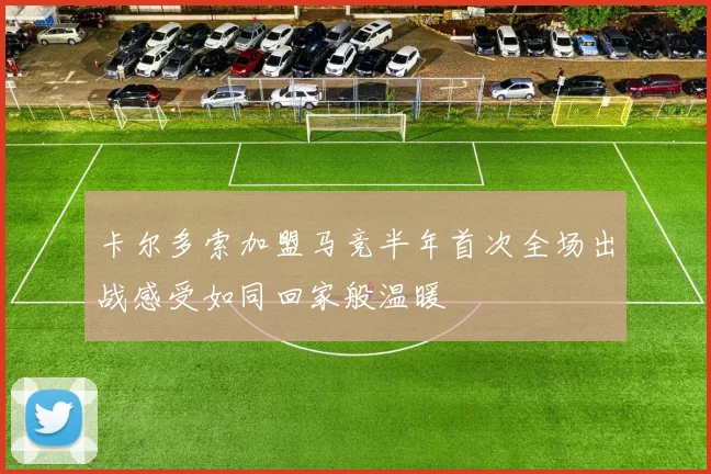 卡尔多索加盟马竞半年首次全场出战感受如同回家般温暖