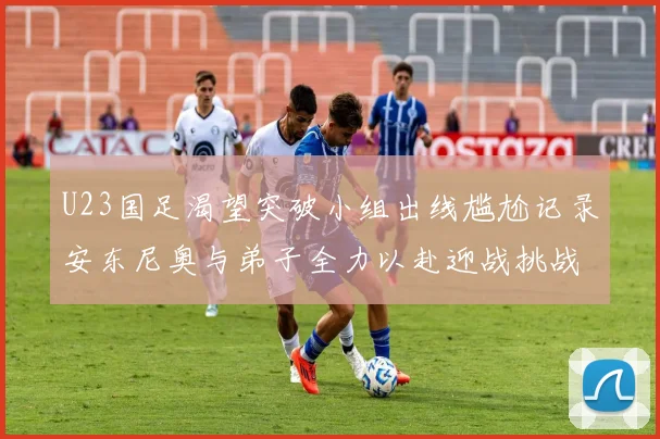 U23国足渴望突破小组出线尴尬记录安东尼奥与弟子全力以赴迎战挑战