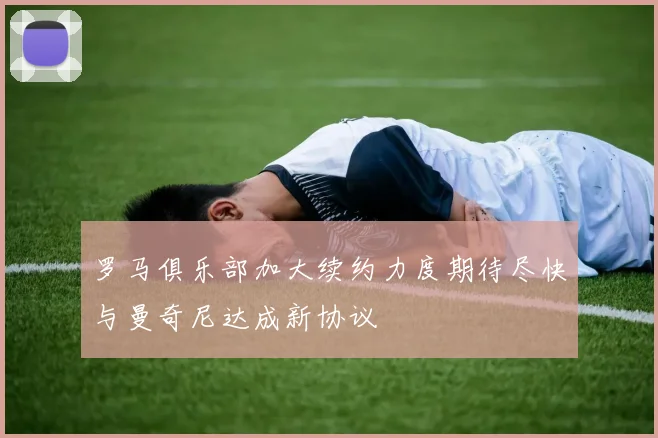罗马俱乐部加大续约力度期待尽快与曼奇尼达成新协议