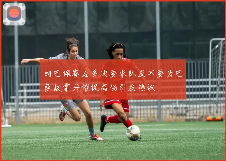 姆巴佩赛后多次要求队友不要为巴萨鼓掌并催促离场引发热议