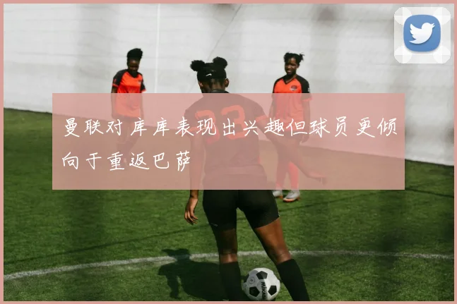 曼联对库库表现出兴趣但球员更倾向于重返巴萨