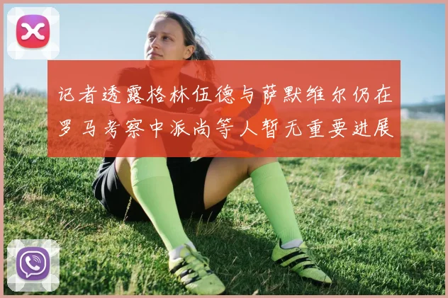 记者透露格林伍德与萨默维尔仍在罗马考察中派尚等人暂无重要进展消息