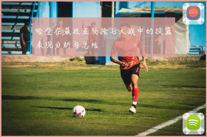哈登在最近五场抢七大战中的投篮表现分析与总结