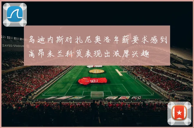 乌迪内斯对扎尼奥洛年薪要求感到高昂米兰科莫表现出浓厚兴趣