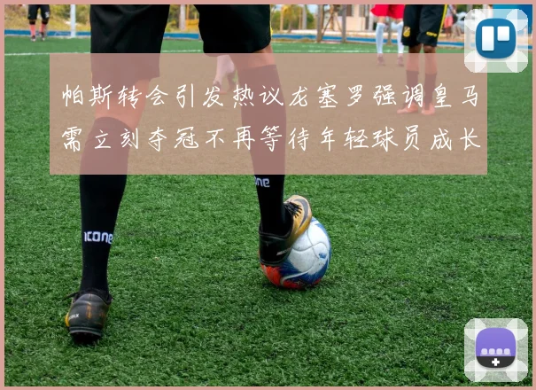 帕斯转会引发热议龙塞罗强调皇马需立刻夺冠不再等待年轻球员成长